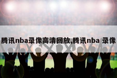 腾讯nba录像高清回放,腾讯nba 录像