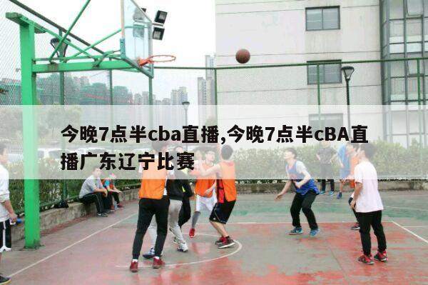 今晚7点半cba直播,今晚7点半cBA直播广东辽宁比赛