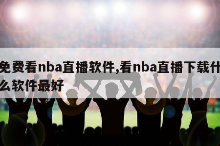 免费看nba直播软件,看nba直播下载什么软件最好