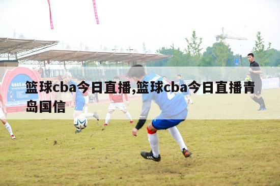 篮球cba今日直播,篮球cba今日直播青岛国信